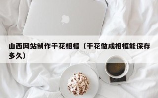 揭阳山西网站制作干花相框（干花做成相框能保存多久）